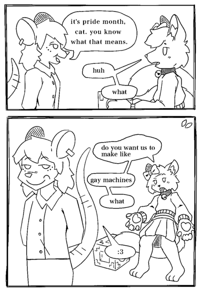 Two-panel comic doodle featuring an anthro cat (wearing a big sweater and skirt, with a bow on his head), and an anthro mouse (with ear piercings and a business-casual outfit). Panel 1: The two are facing eachother, with the camera at a side angle. The mouse says 'it's pride month, cat. you know what that means.' The cat is holding a block, and has a slightly confused look on his face. He replies 'huh. what' Panel 2: The mouse is walking away from the cat silently; with a smug expression and his hands behind his back. The cat is more confused now, having set down the block, and is saying 'do you want me to make like. gay machines? what?'. The mouse only responds with ':3'.